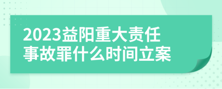 2023益阳重大责任事故罪什么时间立案