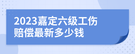 2023嘉定六级工伤赔偿最新多少钱