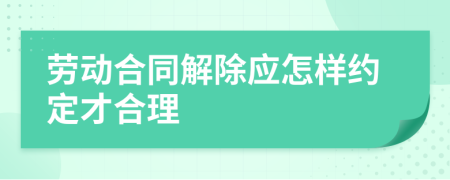 劳动合同解除应怎样约定才合理