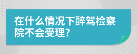 在什么情况下醉驾检察院不会受理?