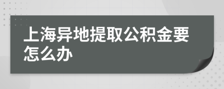 上海异地提取公积金要怎么办