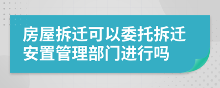 房屋拆迁可以委托拆迁安置管理部门进行吗