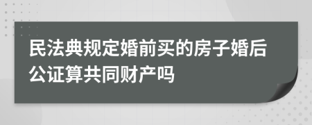 民法典规定婚前买的房子婚后公证算共同财产吗