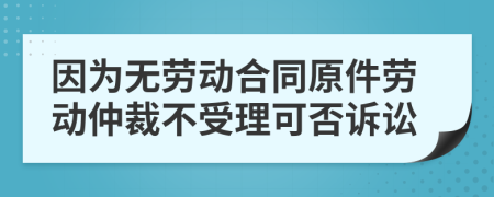 因为无劳动合同原件劳动仲裁不受理可否诉讼