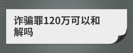 诈骗罪120万可以和解吗