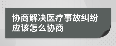 协商解决医疗事故纠纷应该怎么协商