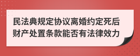 民法典规定协议离婚约定死后财产处置条款能否有法律效力