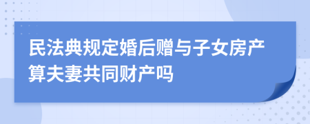 民法典规定婚后赠与子女房产算夫妻共同财产吗