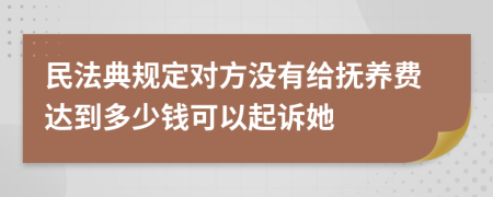 民法典规定对方没有给抚养费达到多少钱可以起诉她