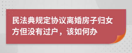 民法典规定协议离婚房子归女方但没有过户，该如何办