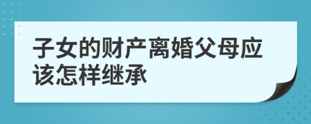 子女的财产离婚父母应该怎样继承