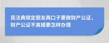 民法典规定朋友两口子要做财产公证，财产公证不离婚要怎样办理