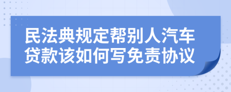民法典规定帮别人汽车贷款该如何写免责协议