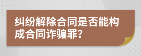 纠纷解除合同是否能构成合同诈骗罪？