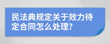 民法典规定关于效力待定合同怎么处理？