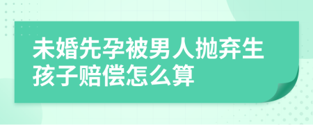 未婚先孕被男人抛弃生孩子赔偿怎么算