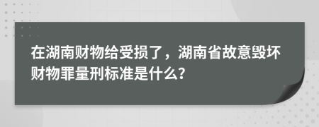 在湖南财物给受损了，湖南省故意毁坏财物罪量刑标准是什么？