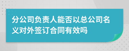 分公司负责人能否以总公司名义对外签订合同有效吗