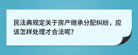 民法典规定关于房产继承分配纠纷，应该怎样处理才合法呢？