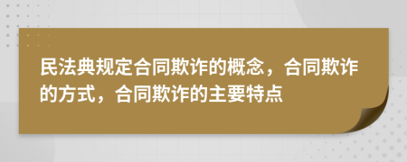 民法典规定合同欺诈的概念，合同欺诈的方式，合同欺诈的主要特点