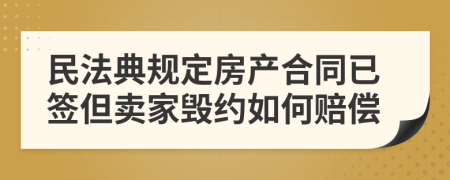 民法典规定房产合同已签但卖家毁约如何赔偿