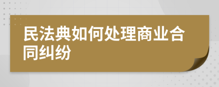 民法典如何处理商业合同纠纷