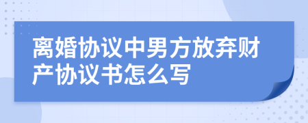 离婚协议中男方放弃财产协议书怎么写