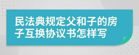 民法典规定父和子的房子互换协议书怎样写