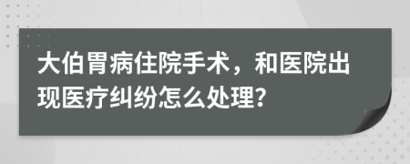 大伯胃病住院手术，和医院出现医疗纠纷怎么处理？