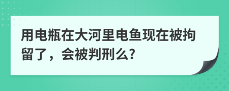 用电瓶在大河里电鱼现在被拘留了，会被判刑么?