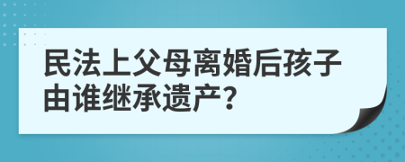 民法上父母离婚后孩子由谁继承遗产？