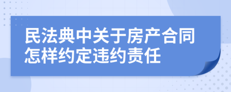 民法典中关于房产合同怎样约定违约责任