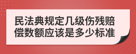 民法典规定几级伤残赔偿数额应该是多少标准