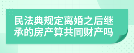 民法典规定离婚之后继承的房产算共同财产吗