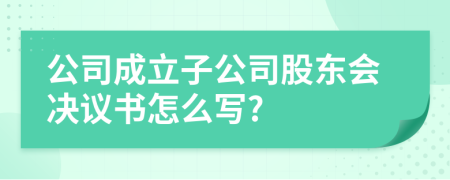 公司成立子公司股东会决议书怎么写?