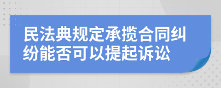 民法典规定承揽合同纠纷能否可以提起诉讼