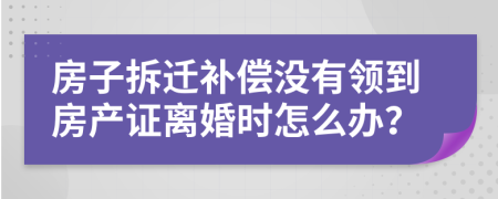 房子拆迁补偿没有领到房产证离婚时怎么办？