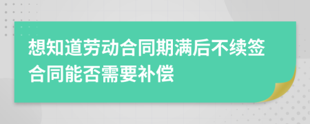 想知道劳动合同期满后不续签合同能否需要补偿