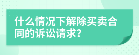 什么情况下解除买卖合同的诉讼请求？