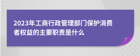 2023年工商行政管理部门保护消费者权益的主要职责是什么