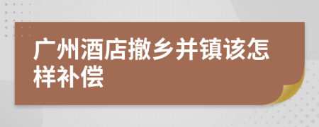 广州酒店撤乡并镇该怎样补偿
