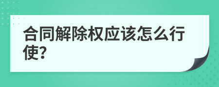 合同解除权应该怎么行使？