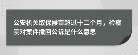 公安机关取保候审超过十二个月，检察院对案件撤回公诉是什么意思