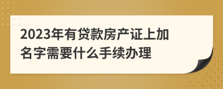 2023年有贷款房产证上加名字需要什么手续办理
