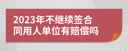 2023年不继续签合同用人单位有赔偿吗