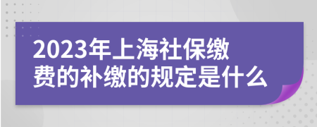 2023年上海社保缴费的补缴的规定是什么