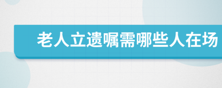 老人立遗嘱需哪些人在场