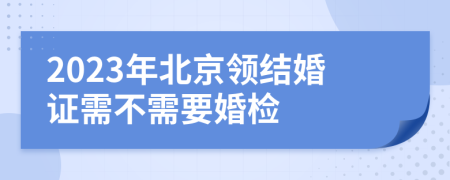 2023年北京领结婚证需不需要婚检