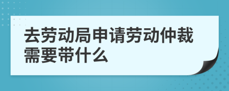 去劳动局申请劳动仲裁需要带什么