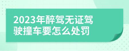 2023年醉驾无证驾驶撞车要怎么处罚